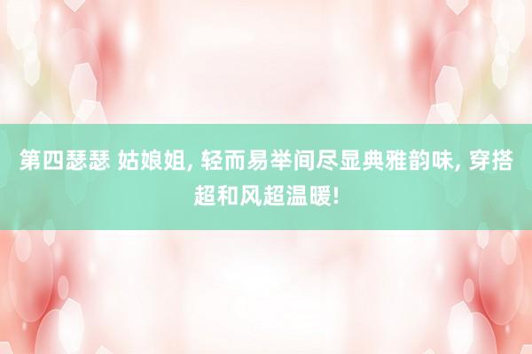 第四瑟瑟 姑娘姐， 轻而易举间尽显典雅韵味， 穿搭超和风超温暖!