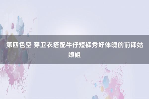 第四色空 穿卫衣搭配牛仔短裤秀好体魄的前锋姑娘姐
