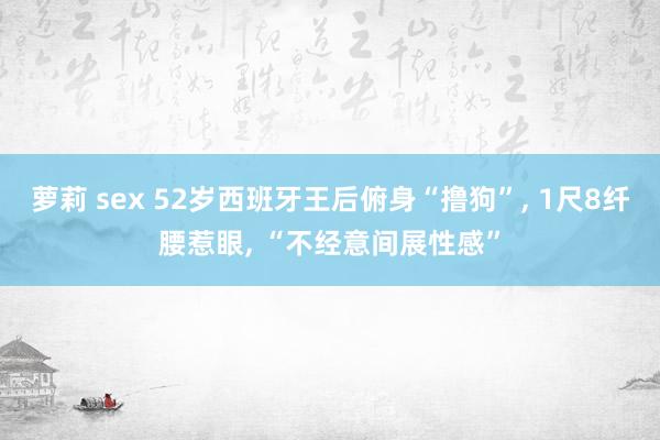 萝莉 sex 52岁西班牙王后俯身“撸狗”， 1尺8纤腰惹眼， “不经意间展性感”