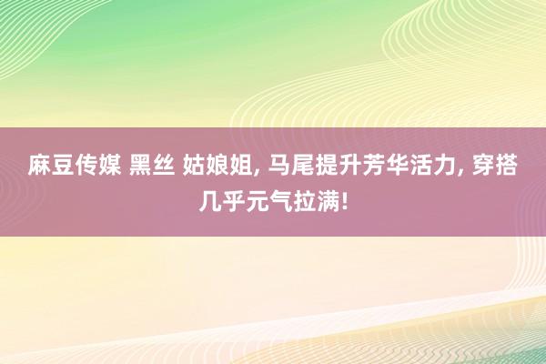 麻豆传媒 黑丝 姑娘姐， 马尾提升芳华活力， 穿搭几乎元气拉满!