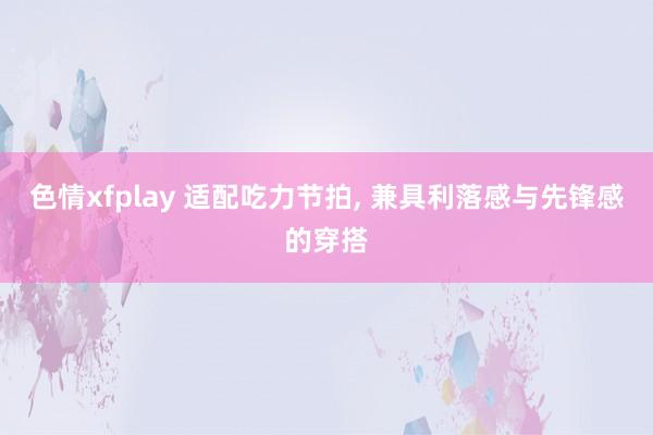 色情xfplay 适配吃力节拍， 兼具利落感与先锋感的穿搭