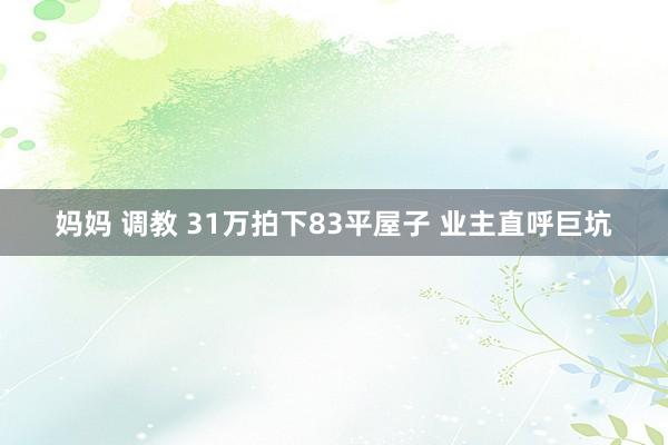 妈妈 调教 31万拍下83平屋子 业主直呼巨坑