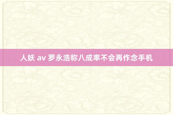 人妖 av 罗永浩称八成率不会再作念手机