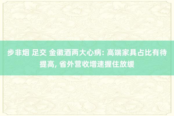 步非烟 足交 金徽酒两大心病: 高端家具占比有待提高, 省外