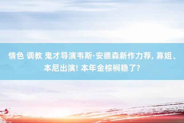 情色 调教 鬼才导演韦斯·安德森新作力荐， 寡姐、本尼出演! 本年金棕榈稳了?