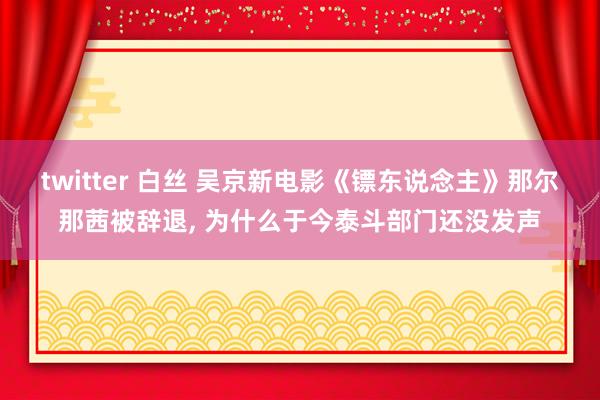 twitter 白丝 吴京新电影《镖东说念主》那尔那茜被辞退， 为什么于今泰斗部门还没发声