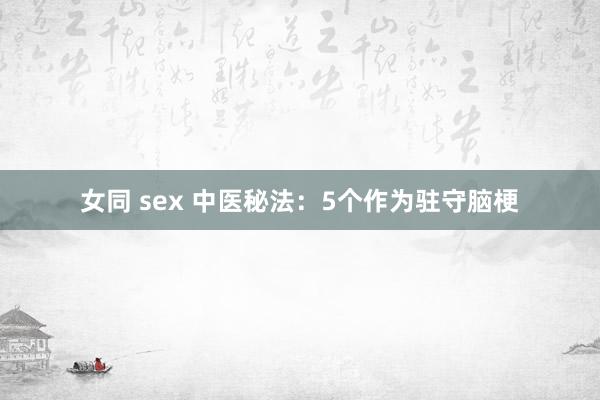 女同 sex 中医秘法：5个作为驻守脑梗