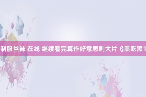 制服丝袜 在线 继续看完算作好意思剧大片《黑吃黑1