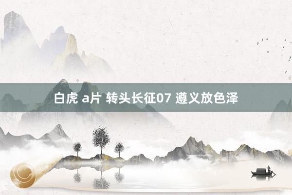 白虎 a片 转头长征07 遵义放色泽