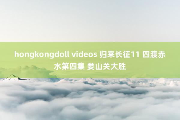 hongkongdoll videos 归来长征11 四渡赤