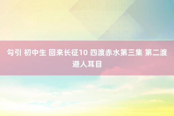 勾引 初中生 回来长征10 四渡赤水第三集 第二渡避人耳目