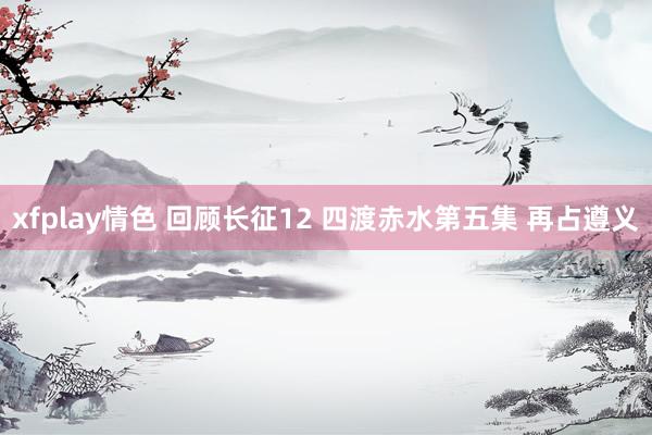 xfplay情色 回顾长征12 四渡赤水第五集 再占遵义